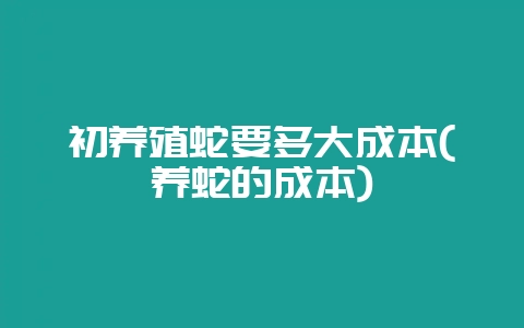 初养殖蛇要多大成本(养蛇的成本)-会东网