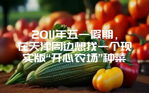 2011年五一假期，在天津周边想找一个现实版“开心农场”种菜，哪里不错呀？-会东网