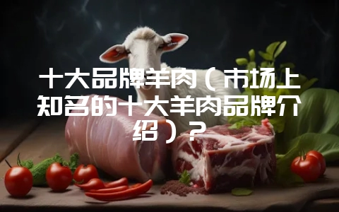 十大品牌羊肉（市场上知名的十大羊肉品牌介绍）？-会东网