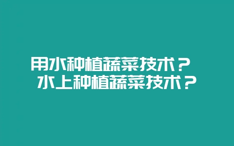 用水种植蔬菜技术? 水上种植蔬菜技术?插图 用水种植蔬菜技术? 水上种植蔬菜技术?插图