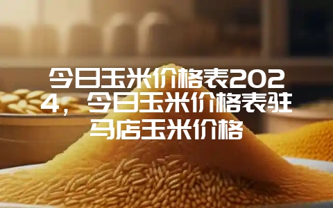今日玉米价格表2024，今日玉米价格表驻马店玉米价格-会东网