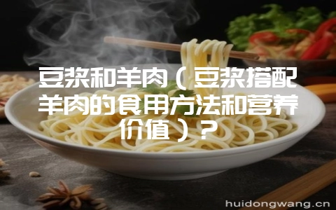 豆浆和羊肉（豆浆搭配羊肉的食用方法和营养价值）？-会东网