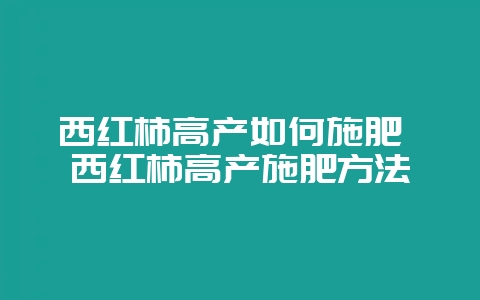 西红柿高产如何施肥 西红柿高产施肥方法-会东网