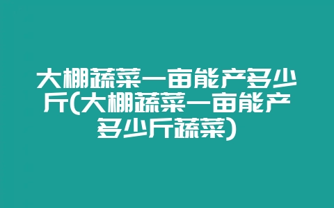 大棚蔬菜一亩能产多少斤(大棚蔬菜一亩能产多少斤蔬菜)-会东网