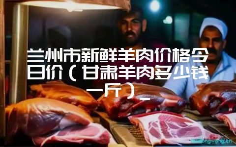 兰州市新鲜羊肉价格今日价（甘肃羊肉多少钱一斤）_-会东网