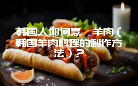 韩国人如何烹饪羊肉（韩国羊肉料理的制作方法）？-会东网