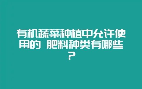 有机蔬菜种植中允许使用的 肥料种类有哪些？-会东网