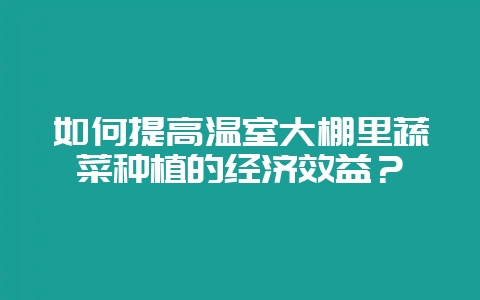 如何提高温室大棚里蔬菜种植的经济效益？-会东网