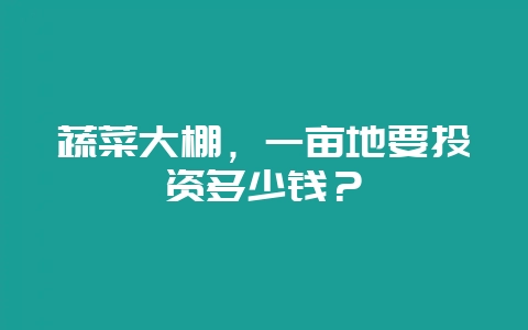 蔬菜大棚，一亩地要投资多少钱？-会东网