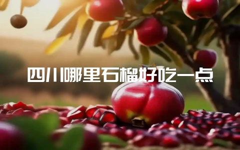四川哪里石榴好吃一点-会东网
