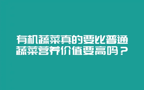 有机蔬菜真的要比普通蔬菜营养价值要高吗？-会东网