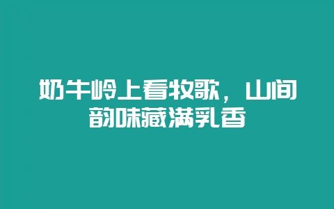 奶牛岭上看牧歌,山间韵味藏满乳香插图 奶牛岭上看牧歌,山间韵味藏满乳香插图
