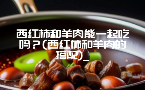 西红柿和羊肉能一起吃吗？(西红柿和羊肉的搭配)_-会东网