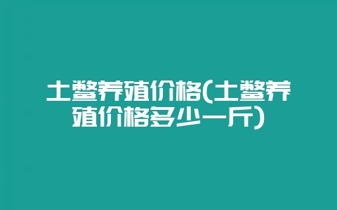 土鳖养殖价格(土鳖养殖价格多少一斤)-会东网