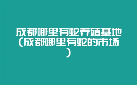 成都哪里有蛇养殖基地(成都哪里有蛇的市场)-会东网