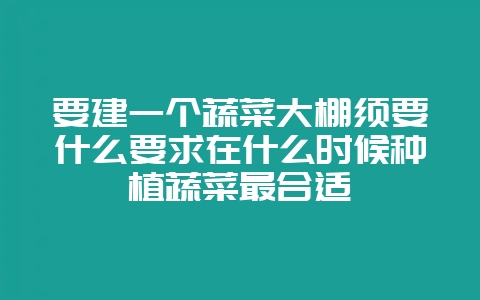 要建一个蔬菜大棚须要什么要求在什么时候种植蔬菜最合适-会东网