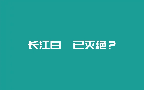 长江白鲟已灭绝？-会东网