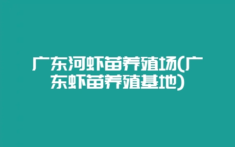 广东河虾苗养殖场(广东虾苗养殖基地)-会东网