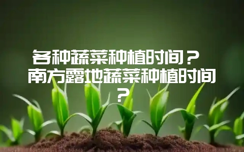 各种蔬菜种植时间？ 南方露地蔬菜种植时间？-会东网