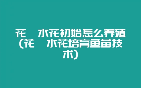 花鲢水花初始怎么养殖(花鲢水花培育鱼苗技术)-会东网