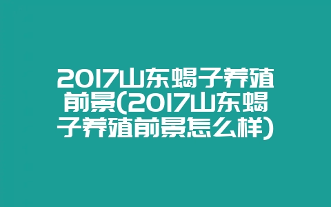 2017山东蝎子养殖前景(2017山东蝎子养殖前景怎么样)-会东网