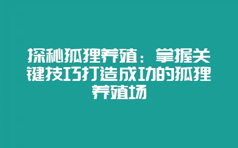 探秘狐狸养殖：掌握关键技巧打造成功的狐狸养殖场-会东网
