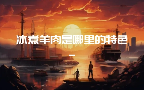 冰煮羊肉是哪里的特色_-会东网