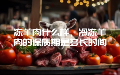 冻羊肉什么样，冷冻羊肉的保质期是多长时间-会东网
