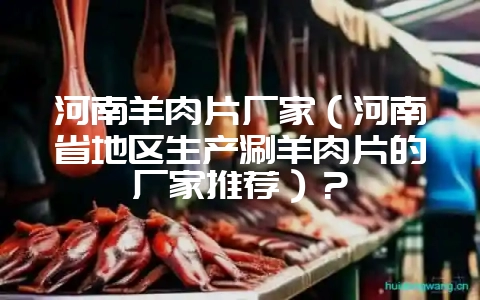 河南羊肉片厂家（河南省地区生产涮羊肉片的厂家推荐）？-会东网