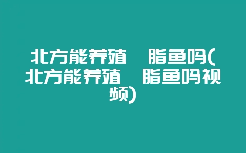 北方能养殖胭脂鱼吗(北方能养殖胭脂鱼吗视频)-会东网