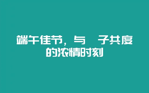 端午佳节，与粽子共度的浓情时刻-会东网