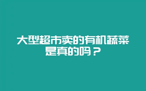 大型超市卖的有机蔬菜是真的吗？-会东网