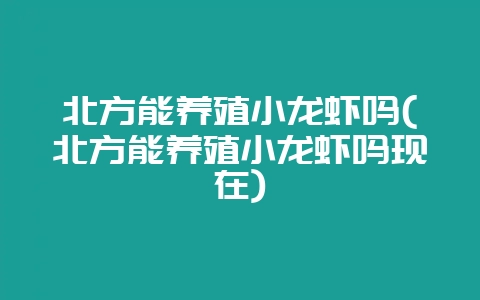 北方能养殖小龙虾吗(北方能养殖小龙虾吗现在)-会东网