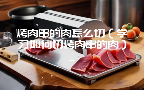 烤肉串的肉怎么切（学习如何切烤肉串的肉）_-会东网