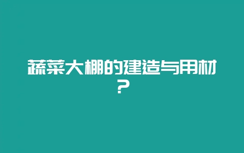 蔬菜大棚的建造与用材？-会东网