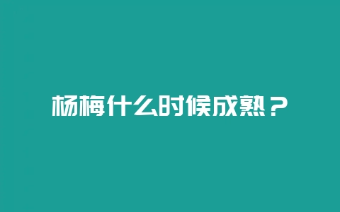 杨梅什么时候成熟？-会东网