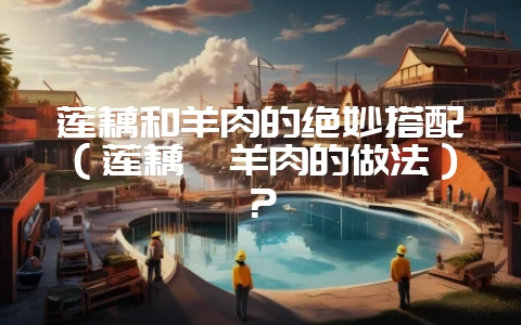 莲藕和羊肉的绝妙搭配（莲藕炖羊肉的做法）？-会东网