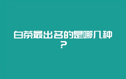 白茶最出名的是哪几种？-会东网