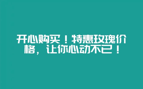 开心购买！特惠玫瑰价格，让你心动不已！-会东网