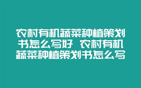 农村有机蔬菜种植策划书怎么写好 农村有机蔬菜种植策划书怎么写好呢-会东网