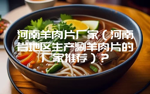 河南羊肉片厂家（河南省地区生产涮羊肉片的厂家推荐）？-会东网