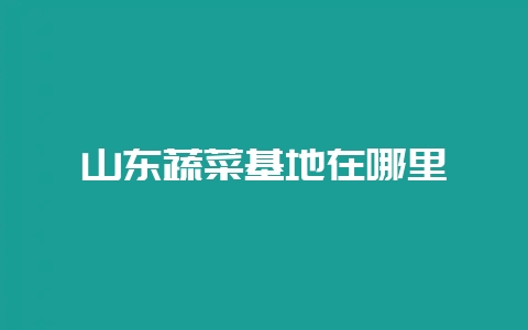 山东蔬菜基地在哪里-会东网