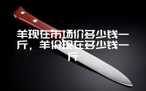 羊现在市场价多少钱一斤，羊价现在多少钱一斤-会东网