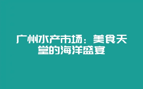 广州水产市场：美食天堂的海洋盛宴-会东网