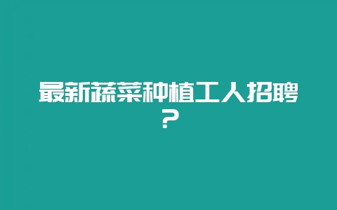 最新蔬菜种植工人招聘？-会东网