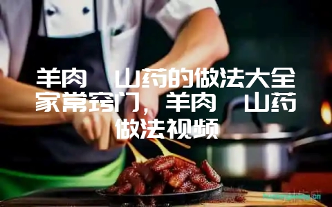 羊肉炖山药的做法大全家常窍门，羊肉炖山药做法视频-会东网