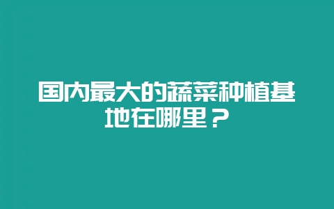 国内最大的蔬菜种植基地在哪里？-会东网