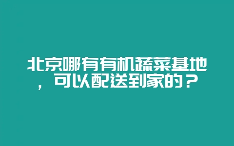 北京哪有有机蔬菜基地，可以配送到家的？-会东网