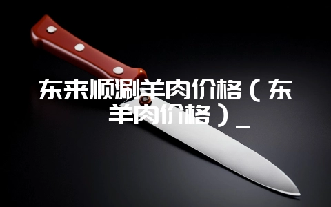 东来顺涮羊肉价格（东莞羊肉价格）_-会东网