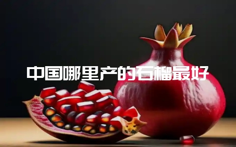 中国哪里产的石榴最好-会东网
